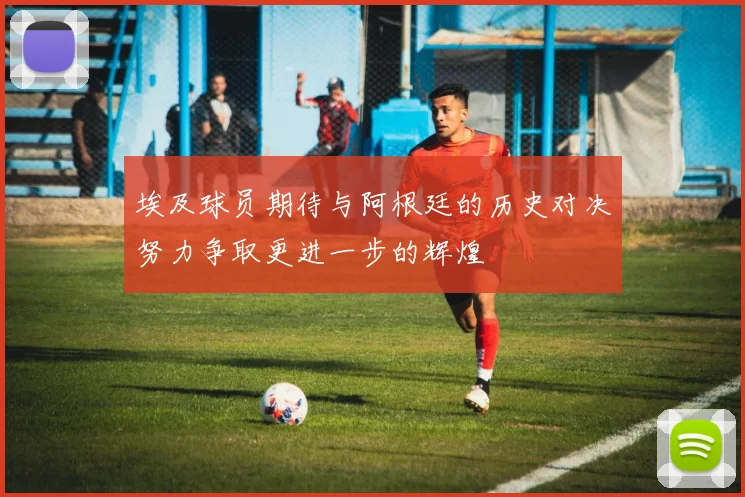 埃及球员期待与阿根廷的历史对决努力争取更进一步的辉煌
