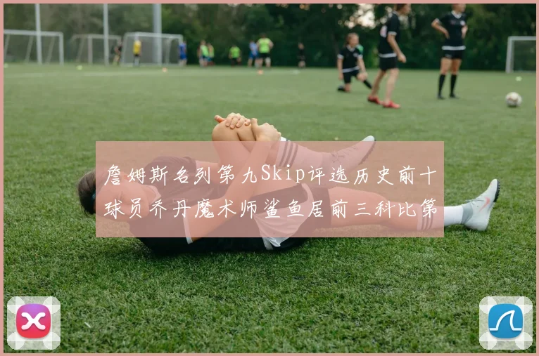 詹姆斯名列第九Skip评选历史前十球员乔丹魔术师鲨鱼居前三科比第七