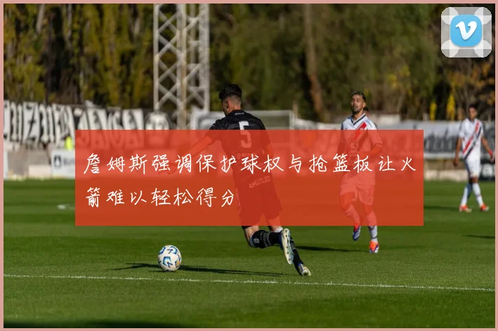 詹姆斯强调保护球权与抢篮板让火箭难以轻松得分