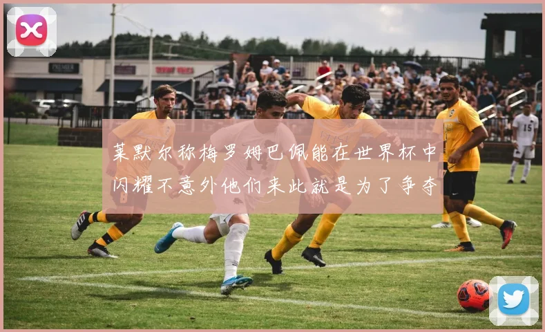 莱默尔称梅罗姆巴佩能在世界杯中闪耀不意外他们来此就是为了争夺最佳球员