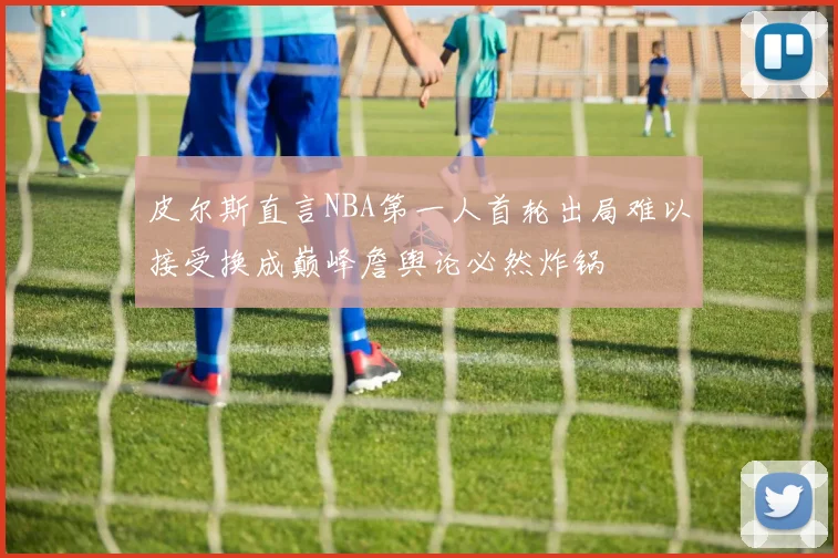 皮尔斯直言NBA第一人首轮出局难以接受换成巅峰詹舆论必然炸锅