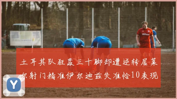 土耳其队狂轰三十脚却遭逆转居莱尔射门精准伊尔迪兹失准恰10表现平平