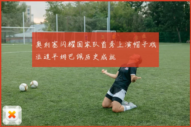 奥利塞闪耀国家队首秀上演帽子戏法追平姆巴佩历史成就