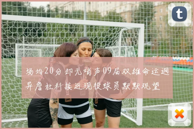 场均20分却无哨声09届双雄命运迥异詹杜科接近现役球员默默观望