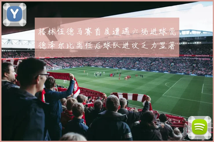 格林伍德马赛首度遭遇六场进球荒德泽尔比离任后球队进攻乏力显著