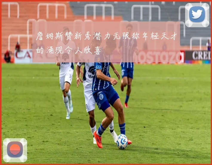詹姆斯赞新秀潜力无限称年轻天才的涌现令人欣喜
