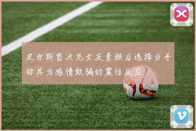皮尔斯首次见女友素颜后选择分手称其为感情欺骗的震惊反应