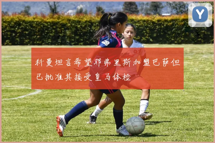科曼坦言希望邓弗里斯加盟巴萨但已批准其接受皇马体检