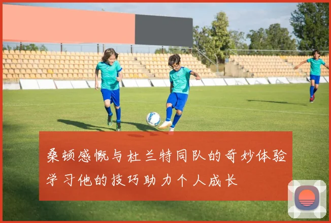 桑顿感慨与杜兰特同队的奇妙体验学习他的技巧助力个人成长
