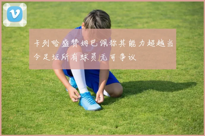 卡列哈盛赞姆巴佩称其能力超越当今足坛所有球员无可争议