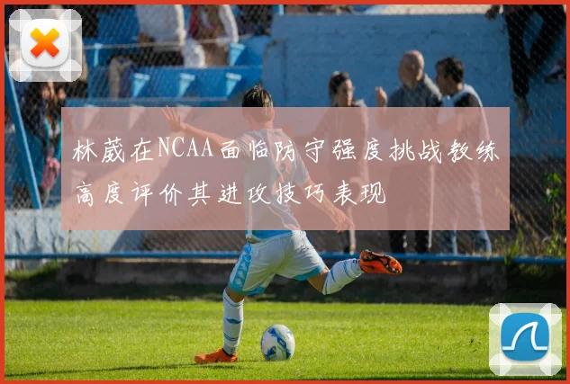 林葳在NCAA面临防守强度挑战教练高度评价其进攻技巧表现