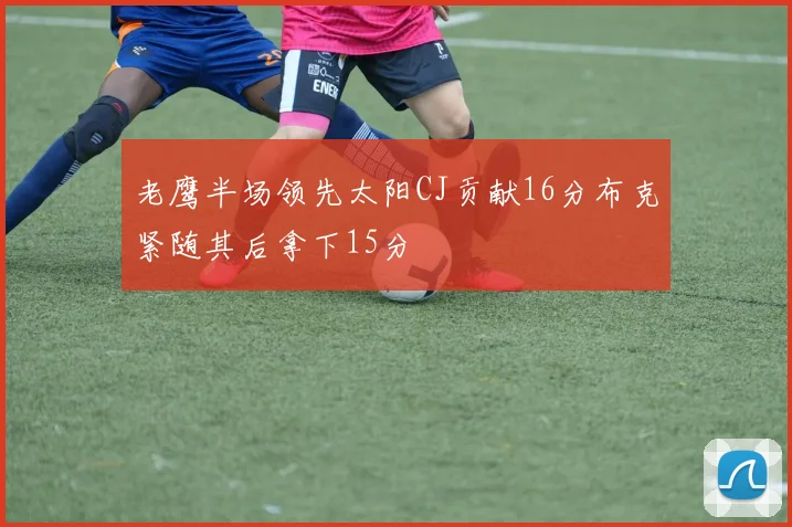 老鹰半场领先太阳CJ贡献16分布克紧随其后拿下15分