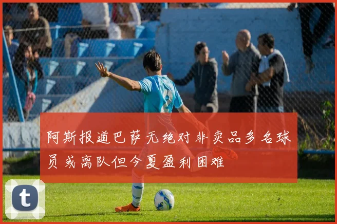 阿斯报道巴萨无绝对非卖品多名球员或离队但今夏盈利困难