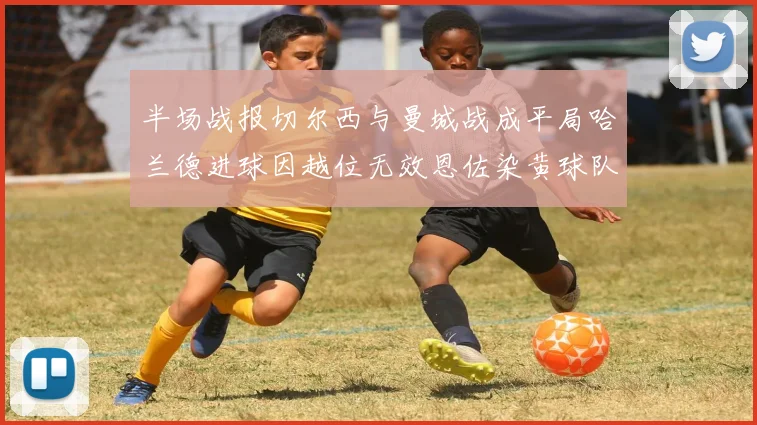 半场战报切尔西与曼城战成平局哈兰德进球因越位无效恩佐染黄球队表现低迷