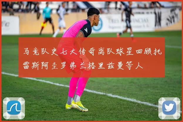 马竞队史七大传奇离队球星回顾托雷斯阿圭罗弗兰格里兹曼等人