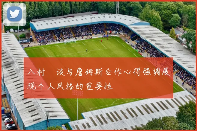 八村塁谈与詹姆斯合作心得强调展现个人风格的重要性